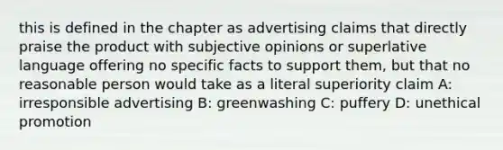 this is defined in the chapter as advertising claims that directly praise the product with subjective opinions or superlative language offering no specific facts to support them, but that no reasonable person would take as a literal superiority claim A: irresponsible advertising B: greenwashing C: puffery D: unethical promotion