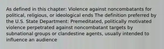 As defined in this chapter: Violence against noncombatants for political, religious, or ideological ends The definition preferred by the U.S. State Department: Premeditated, politically motivated violence perpetrated against noncombatant targets by subnational groups or clandestine agents, usually intended to influence an audience