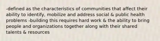 -defined as the characteristics of communities that affect their ability to identify, mobilize and address social & public health problems -building this requires hard work & the ability to bring people and organizations together along with their shared talents & resources