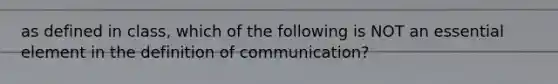 as defined in class, which of the following is NOT an essential element in the definition of communication?