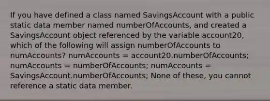 If you have defined a class named SavingsAccount with a public static data member named numberOfAccounts, and created a SavingsAccount object referenced by the variable account20, which of the following will assign numberOfAccounts to numAccounts? numAccounts = account20.numberOfAccounts; numAccounts = numberOfAccounts; numAccounts = SavingsAccount.numberOfAccounts; None of these, you cannot reference a static data member.