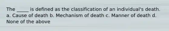 The _____ is defined as the classification of an individual's death. a. Cause of death b. Mechanism of death c. Manner of death d. None of the above