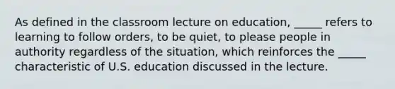 As defined in the classroom lecture on education, _____ refers to learning to follow orders, to be quiet, to please people in authority regardless of the situation, which reinforces the _____ characteristic of U.S. education discussed in the lecture.