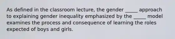 As defined in the classroom lecture, the gender _____ approach to explaining gender inequality emphasized by the _____ model examines the process and consequence of learning the roles expected of boys and girls.