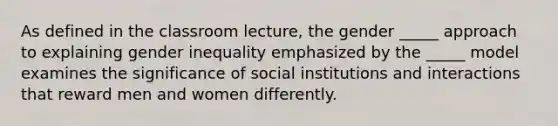 As defined in the classroom lecture, the gender _____ approach to explaining gender inequality emphasized by the _____ model examines the significance of social institutions and interactions that reward men and women differently.