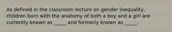 As defined in the classroom lecture on gender inequality, children born with the anatomy of both a boy and a girl are currently known as _____ and formerly known as _____.