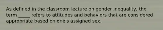 As defined in the classroom lecture on gender inequality, the term _____ refers to attitudes and behaviors that are considered appropriate based on one's assigned sex.