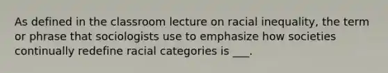 As defined in the classroom lecture on racial inequality, the term or phrase that sociologists use to emphasize how societies continually redefine racial categories is ___.