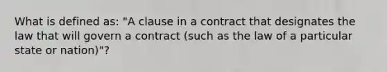 What is defined as: "A clause in a contract that designates the law that will govern a contract (such as the law of a particular state or nation)"?