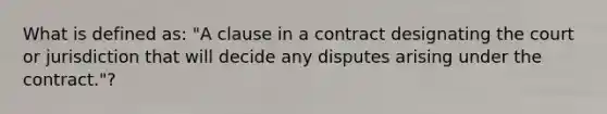 What is defined as: "A clause in a contract designating the court or jurisdiction that will decide any disputes arising under the contract."?