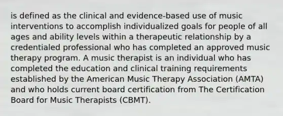 is defined as the clinical and evidence-based use of music interventions to accomplish individualized goals for people of all ages and ability levels within a therapeutic relationship by a credentialed professional who has completed an approved music therapy program. A music therapist is an individual who has completed the education and clinical training requirements established by the American Music Therapy Association (AMTA) and who holds current board certification from The Certification Board for Music Therapists (CBMT).