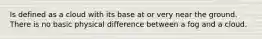 Is defined as a cloud with its base at or very near the ground. There is no basic physical difference between a fog and a cloud.