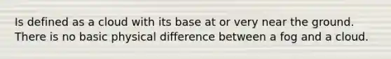 Is defined as a cloud with its base at or very near the ground. There is no basic physical difference between a fog and a cloud.