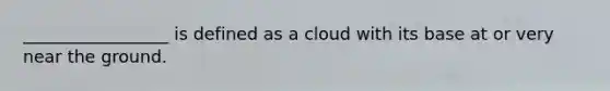 _________________ is defined as a cloud with its base at or very near the ground.