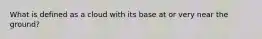 What is defined as a cloud with its base at or very near the ground?