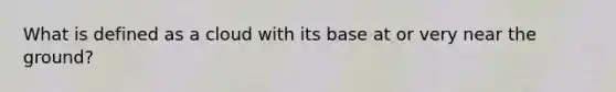 What is defined as a cloud with its base at or very near the ground?