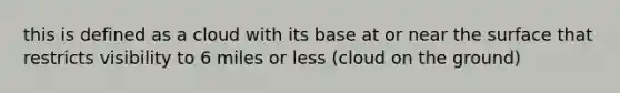 this is defined as a cloud with its base at or near the surface that restricts visibility to 6 miles or less (cloud on the ground)