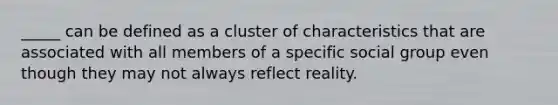 _____ can be defined as a cluster of characteristics that are associated with all members of a specific social group even though they may not always reflect reality.