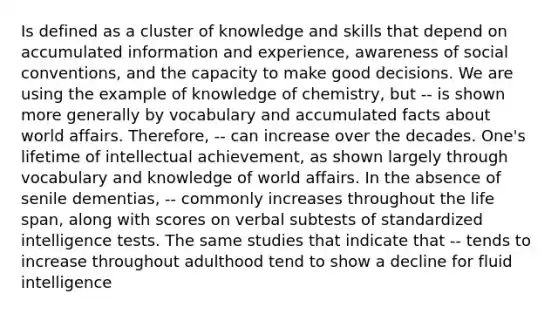 Is defined as a cluster of knowledge and skills that depend on accumulated information and experience, awareness of social conventions, and the capacity to make good decisions. We are using the example of knowledge of chemistry, but -- is shown more generally by vocabulary and accumulated facts about world affairs. Therefore, -- can increase over the decades. One's lifetime of intellectual achievement, as shown largely through vocabulary and knowledge of world affairs. In the absence of senile dementias, -- commonly increases throughout the life span, along with scores on verbal subtests of standardized intelligence tests. The same studies that indicate that -- tends to increase throughout adulthood tend to show a decline for fluid intelligence