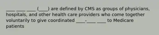 ____ ____ ____ (____) are defined by CMS as groups of physicians, hospitals, and other health care providers who come together voluntarily to give coordinated ____-____ ____ to Medicare patients