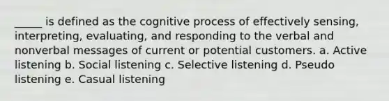 _____ is defined as the cognitive process of effectively sensing, interpreting, evaluating, and responding to the verbal and nonverbal messages of current or potential customers. a. Active listening b. Social listening c. Selective listening d. Pseudo listening e. Casual listening