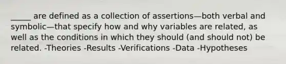 _____ are defined as a collection of assertions—both verbal and symbolic—that specify how and why variables are related, as well as the conditions in which they should (and should not) be related. -Theories -Results -Verifications -Data -Hypotheses