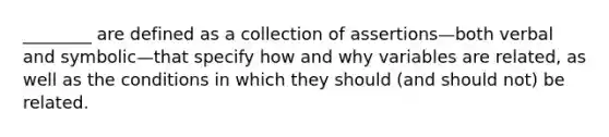 ________ are defined as a collection of assertions—both verbal and symbolic—that specify how and why variables are related, as well as the conditions in which they should (and should not) be related.