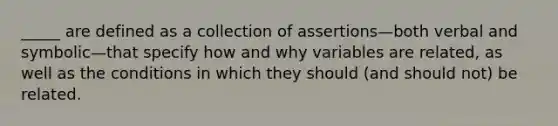 _____ are defined as a collection of assertions—both verbal and symbolic—that specify how and why variables are related, as well as the conditions in which they should (and should not) be related.