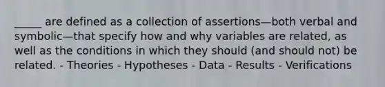 _____ are defined as a collection of assertions—both verbal and symbolic—that specify how and why variables are related, as well as the conditions in which they should (and should not) be related. - Theories - Hypotheses - Data - Results - Verifications