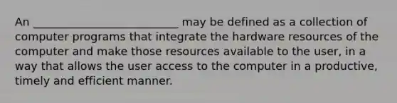 An __________________________ may be defined as a collection of computer programs that integrate the hardware resources of the computer and make those resources available to the user, in a way that allows the user access to the computer in a productive, timely and efficient manner.