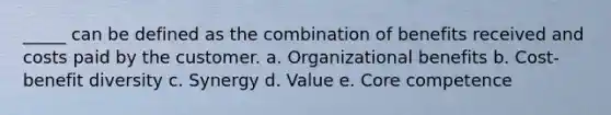 _____ can be defined as the combination of benefits received and costs paid by the customer. a. Organizational benefits b. Cost-benefit diversity c. Synergy d. Value e. Core competence