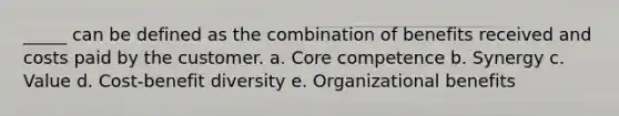 _____ can be defined as the combination of benefits received and costs paid by the customer. a. Core competence b. Synergy c. Value d. Cost-benefit diversity e. Organizational benefits