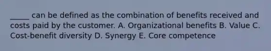 _____ can be defined as the combination of benefits received and costs paid by the customer. A. Organizational benefits B. Value C. Cost-benefit diversity D. Synergy E. Core competence