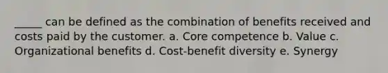 _____ can be defined as the combination of benefits received and costs paid by the customer. a. Core competence b. Value c. Organizational benefits d. Cost-benefit diversity e. Synergy