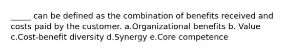 _____ can be defined as the combination of benefits received and costs paid by the customer. a.Organizational benefits b. Value c.Cost-benefit diversity d.Synergy e.Core competence