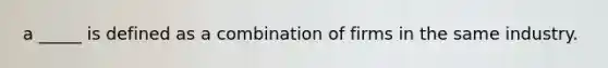 a _____ is defined as a combination of firms in the same industry.