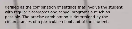 defined as the combination of settings that involve the student with regular classrooms and school programs a much as possible. The precise combination is determined by the circumstances of a particular school and of the student.