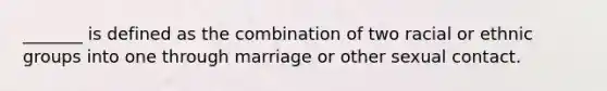 _______ is defined as the combination of two racial or ethnic groups into one through marriage or other sexual contact.