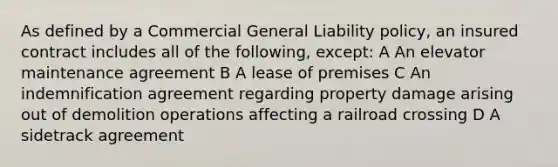 As defined by a Commercial General Liability policy, an insured contract includes all of the following, except: A An elevator maintenance agreement B A lease of premises C An indemnification agreement regarding property damage arising out of demolition operations affecting a railroad crossing D A sidetrack agreement