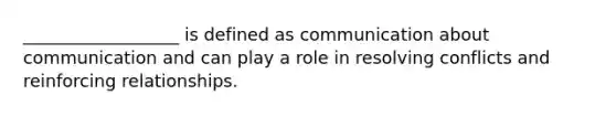 __________________ is defined as communication about communication and can play a role in resolving conflicts and reinforcing relationships.