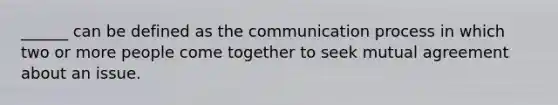 ______ can be defined as the communication process in which two or more people come together to seek mutual agreement about an issue.