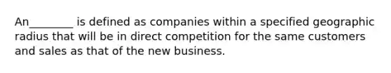 An________ is defined as companies within a specified geographic radius that will be in direct competition for the same customers and sales as that of the new business.