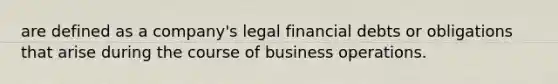 are defined as a company's legal financial debts or obligations that arise during the course of business operations.