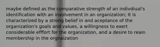 maybe defined as the comparative strength of an indivdiual's identification with an involvement in an organization; It is characterized by a strong belief in and aceptance of the organization's goals and values, a willingness to exert considerable efffort for the organization, and a desire to reain membership in the orgnaization