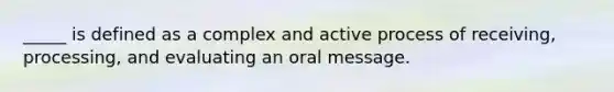 _____ is defined as a complex and active process of receiving, processing, and evaluating an oral message.