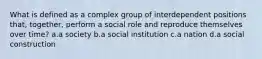 What is defined as a complex group of interdependent positions that, together, perform a social role and reproduce themselves over time? a.a society b.a social institution c.a nation d.a social construction