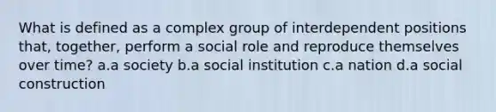 What is defined as a complex group of interdependent positions that, together, perform a social role and reproduce themselves over time? a.a society b.a social institution c.a nation d.a social construction