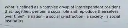 What is defined as a complex group of interdependent positions that, together, perform a social role and reproduce themselves over time? - a nation - a social construction - a society - a social institution