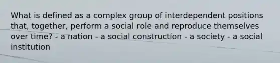 What is defined as a complex group of interdependent positions that, together, perform a social role and reproduce themselves over time? - a nation - a social construction - a society - a social institution