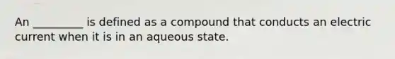 An _________ is defined as a compound that conducts an electric current when it is in an aqueous state.